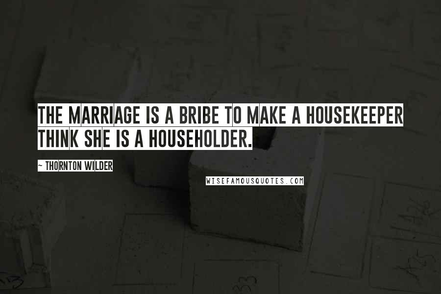 Thornton Wilder quotes: The marriage is a bribe to make a housekeeper think she is a householder.