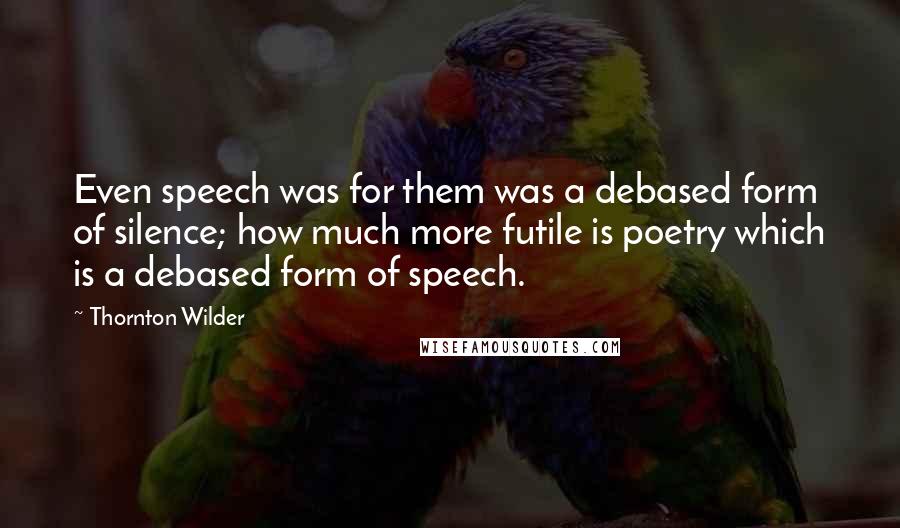 Thornton Wilder quotes: Even speech was for them was a debased form of silence; how much more futile is poetry which is a debased form of speech.