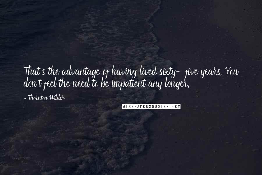 Thornton Wilder quotes: That's the advantage of having lived sixty-five years. You don't feel the need to be impatient any longer.