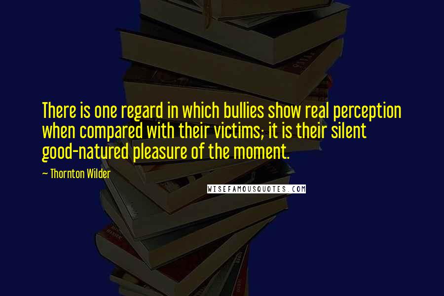 Thornton Wilder quotes: There is one regard in which bullies show real perception when compared with their victims; it is their silent good-natured pleasure of the moment.