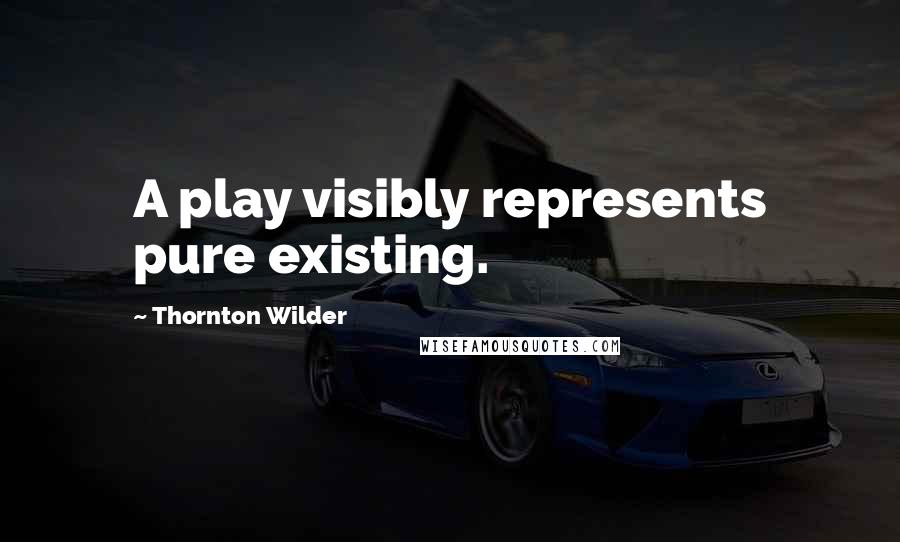 Thornton Wilder quotes: A play visibly represents pure existing.