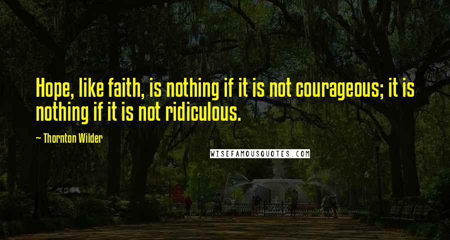 Thornton Wilder quotes: Hope, like faith, is nothing if it is not courageous; it is nothing if it is not ridiculous.