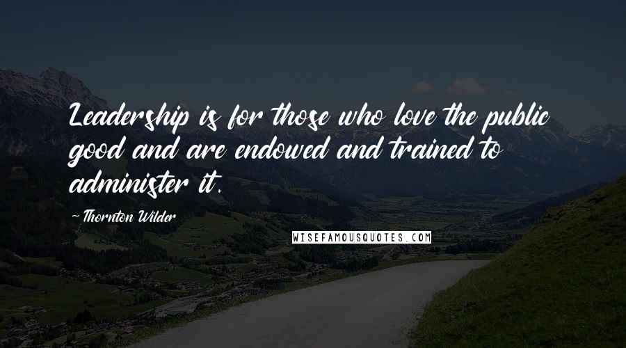 Thornton Wilder quotes: Leadership is for those who love the public good and are endowed and trained to administer it.