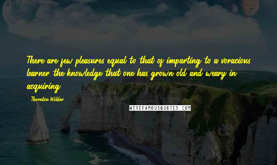 Thornton Wilder quotes: There are few pleasures equal to that of imparting to a voracious learner the knowledge that one has grown old and weary in acquiring.