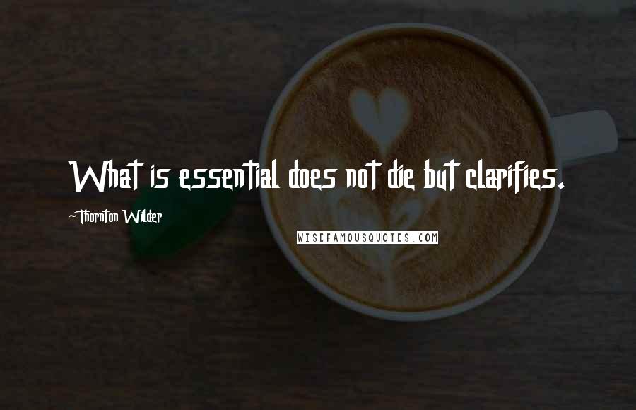 Thornton Wilder quotes: What is essential does not die but clarifies.