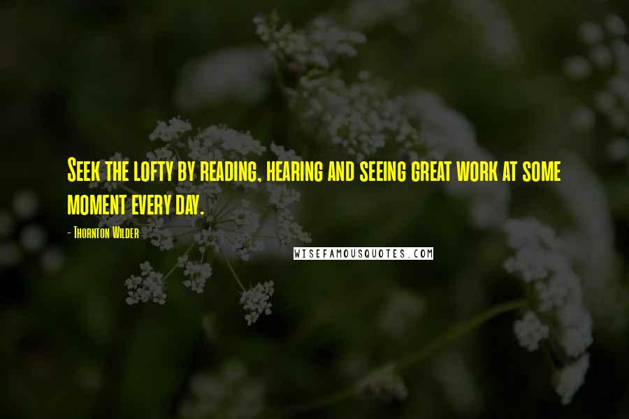 Thornton Wilder quotes: Seek the lofty by reading, hearing and seeing great work at some moment every day.