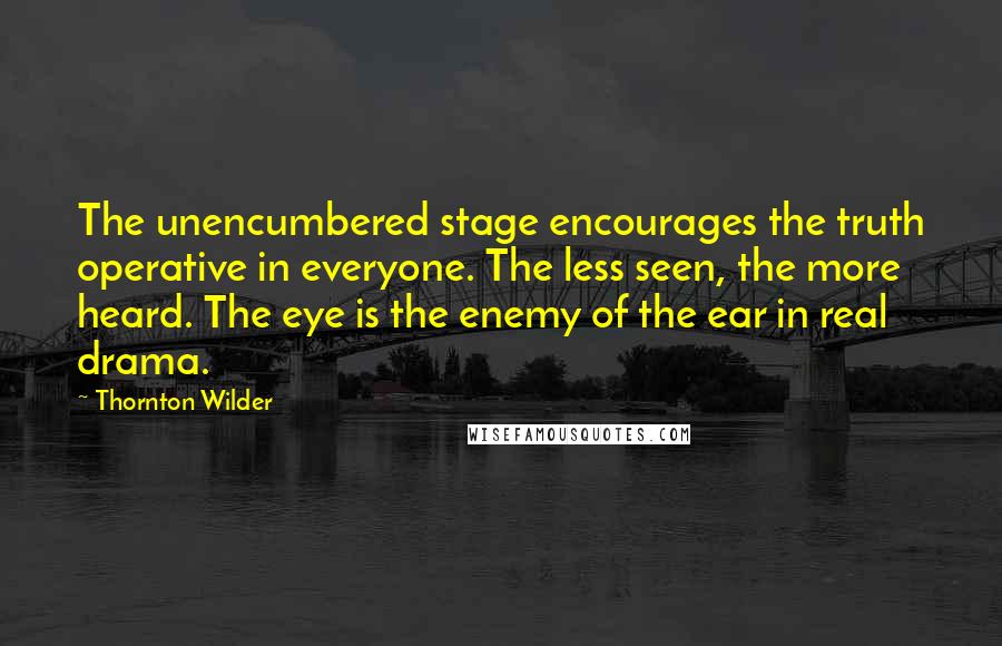 Thornton Wilder quotes: The unencumbered stage encourages the truth operative in everyone. The less seen, the more heard. The eye is the enemy of the ear in real drama.