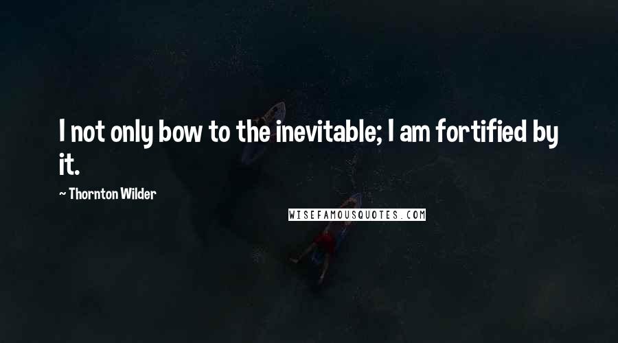 Thornton Wilder quotes: I not only bow to the inevitable; I am fortified by it.