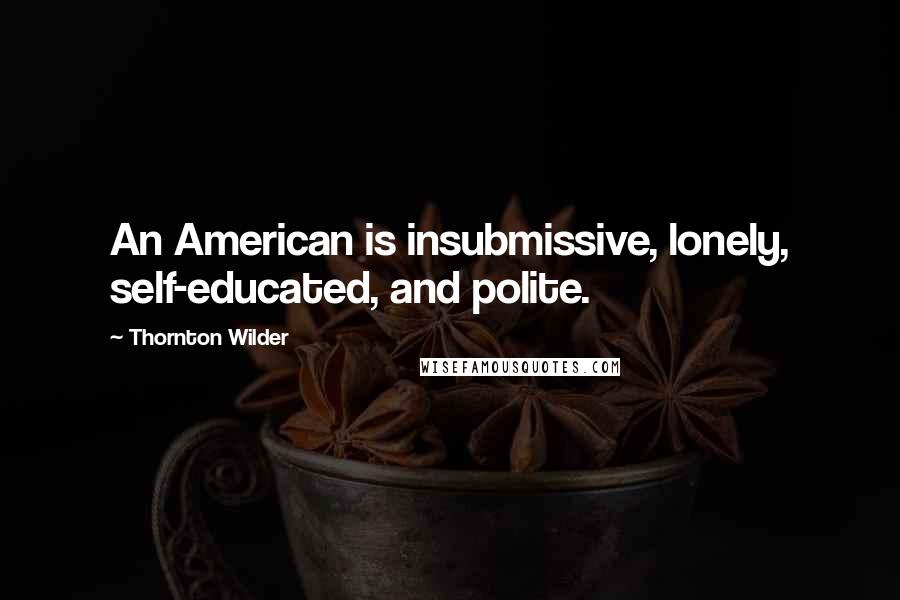 Thornton Wilder quotes: An American is insubmissive, lonely, self-educated, and polite.