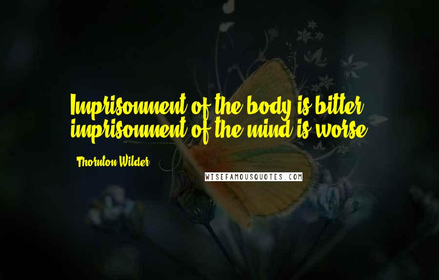 Thornton Wilder quotes: Imprisonment of the body is bitter; imprisonment of the mind is worse