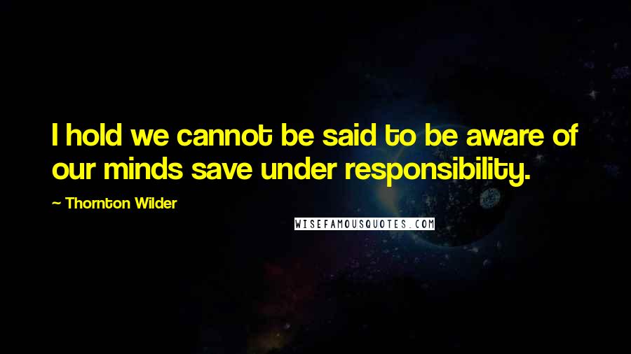 Thornton Wilder quotes: I hold we cannot be said to be aware of our minds save under responsibility.