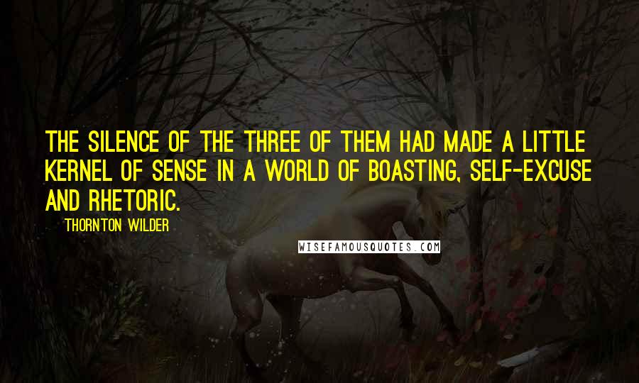Thornton Wilder quotes: The silence of the three of them had made a little kernel of sense in a world of boasting, self-excuse and rhetoric.