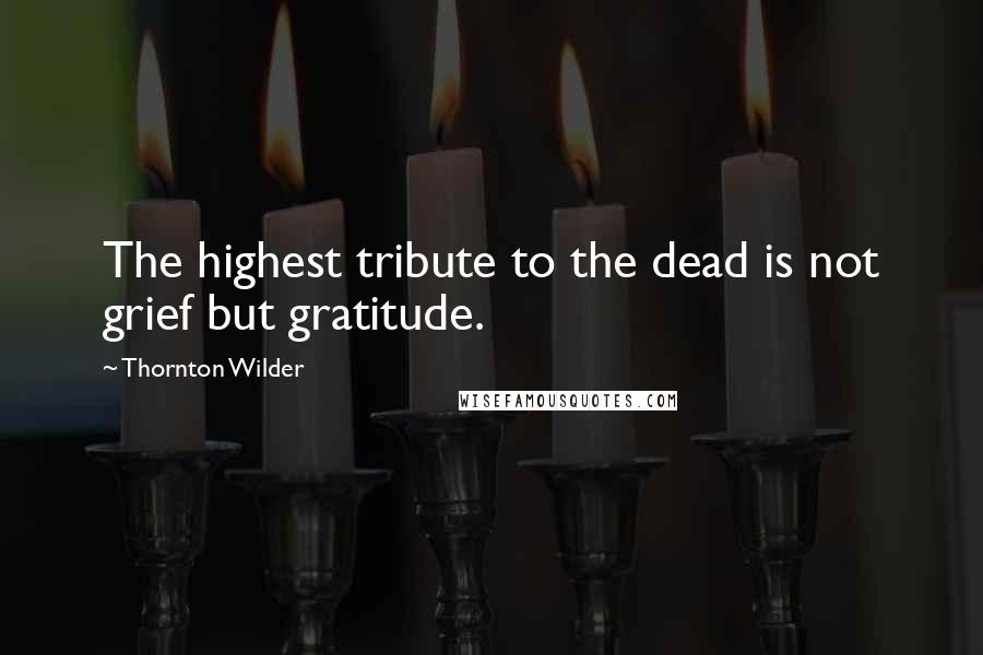 Thornton Wilder quotes: The highest tribute to the dead is not grief but gratitude.