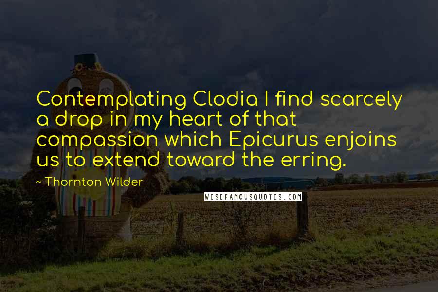 Thornton Wilder quotes: Contemplating Clodia I find scarcely a drop in my heart of that compassion which Epicurus enjoins us to extend toward the erring.