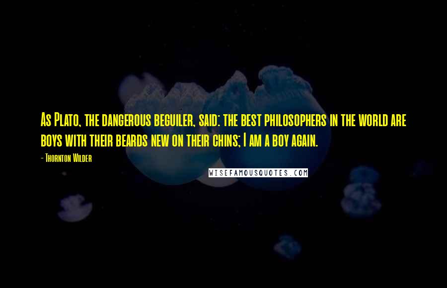 Thornton Wilder quotes: As Plato, the dangerous beguiler, said: the best philosophers in the world are boys with their beards new on their chins; I am a boy again.