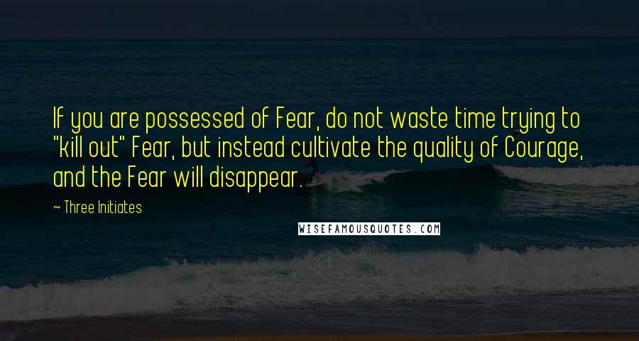 Three Initiates quotes: If you are possessed of Fear, do not waste time trying to "kill out" Fear, but instead cultivate the quality of Courage, and the Fear will disappear.