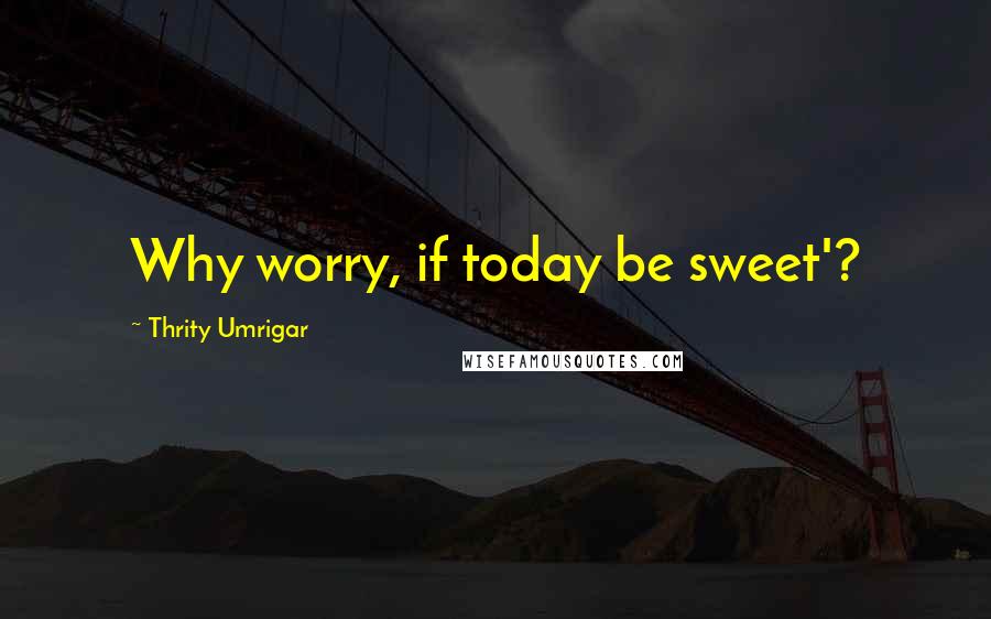 Thrity Umrigar quotes: Why worry, if today be sweet'?
