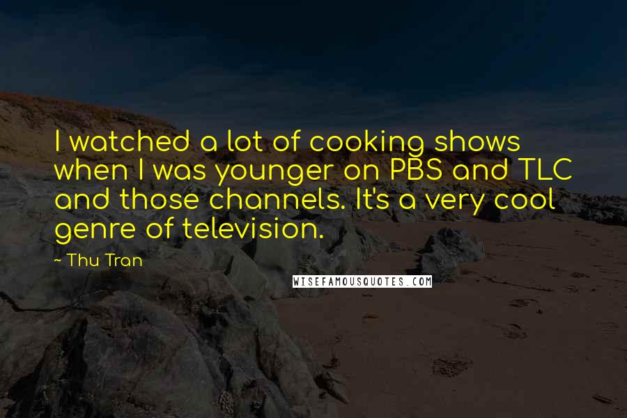 Thu Tran quotes: I watched a lot of cooking shows when I was younger on PBS and TLC and those channels. It's a very cool genre of television. Thu Tran quotes: I watched a lot of cooking shows when I was younger on PBS and TLC and those channels. It's a very cool genre of television.