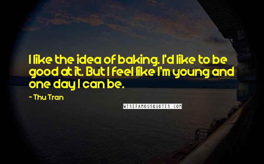 Thu Tran quotes: I like the idea of baking. I'd like to be good at it. But I feel like I'm young and one day I can be.