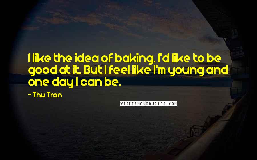 Thu Tran quotes: I like the idea of baking. I'd like to be good at it. But I feel like I'm young and one day I can be. Thu Tran quotes: I like the idea of baking. I'd like to be good at it. But I feel like I'm young and one day I can be.