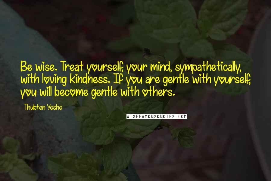 Thubten Yeshe quotes: Be wise. Treat yourself, your mind, sympathetically, with loving kindness. If you are gentle with yourself, you will become gentle with others.