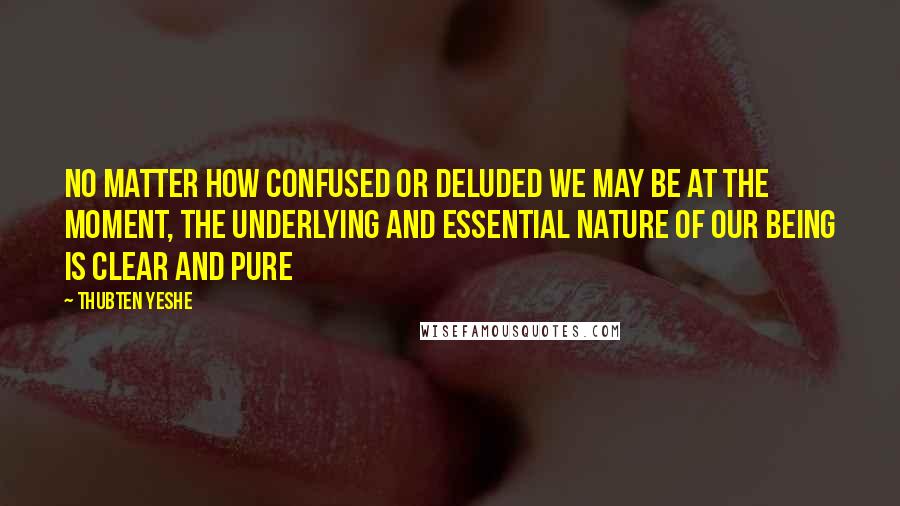 Thubten Yeshe quotes: No matter how confused or deluded we may be at the moment, the underlying and essential nature of our being is clear and pure Thubten Yeshe quotes: No matter how confused or deluded we may be at the moment, the underlying and essential nature of our being is clear and pure