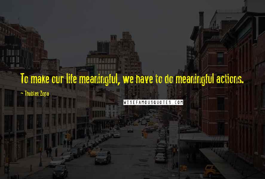 Thubten Zopa quotes: To make our life meaningful, we have to do meaningful actions.