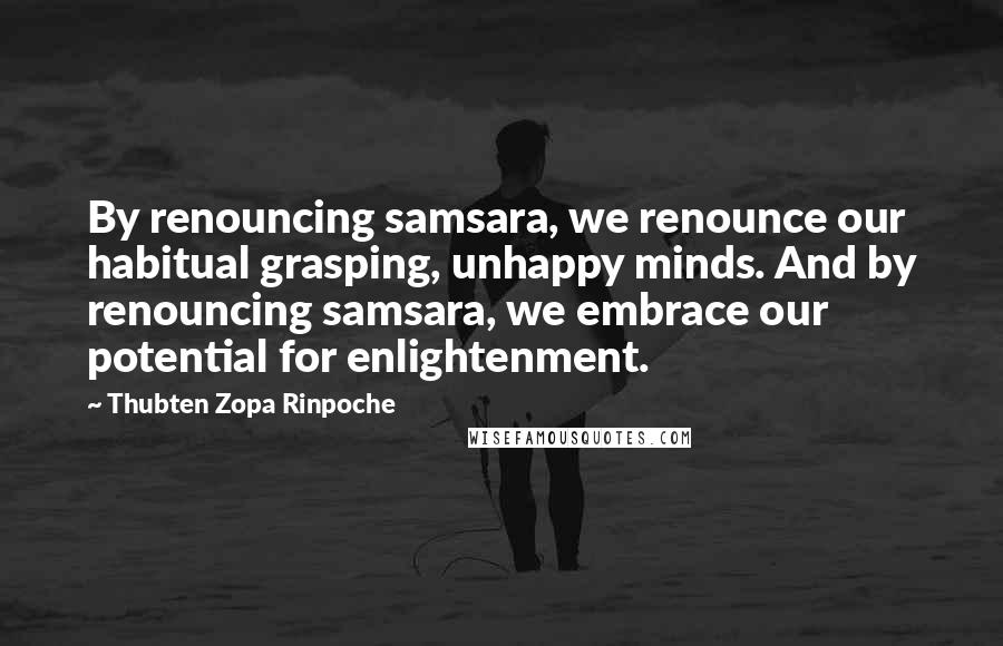 Thubten Zopa Rinpoche quotes: By renouncing samsara, we renounce our habitual grasping, unhappy minds. And by renouncing samsara, we embrace our potential for enlightenment. Thubten Zopa Rinpoche quotes: By renouncing samsara, we renounce our habitual grasping, unhappy minds. And by renouncing samsara, we embrace our potential for enlightenment.
