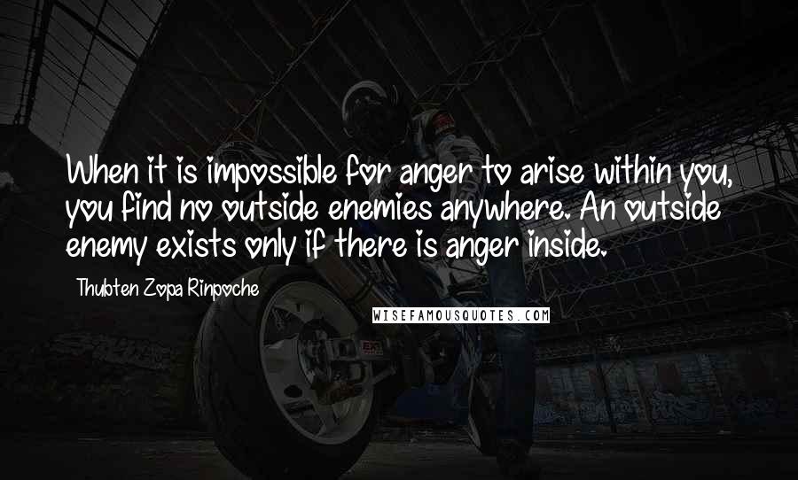 Thubten Zopa Rinpoche quotes: When it is impossible for anger to arise within you, you find no outside enemies anywhere. An outside enemy exists only if there is anger inside. Thubten Zopa Rinpoche quotes: When it is impossible for anger to arise within you, you find no outside enemies anywhere. An outside enemy exists only if there is anger inside.