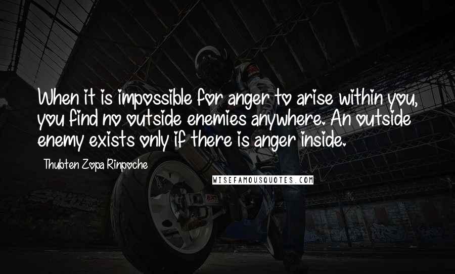 Thubten Zopa Rinpoche quotes: When it is impossible for anger to arise within you, you find no outside enemies anywhere. An outside enemy exists only if there is anger inside.