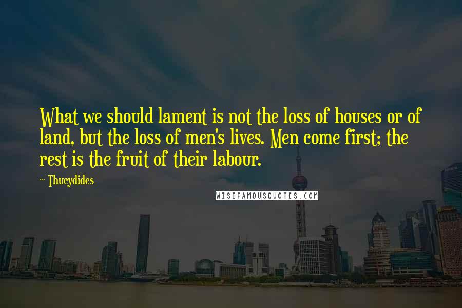 Thucydides quotes: What we should lament is not the loss of houses or of land, but the loss of men's lives. Men come first; the rest is the fruit of their labour.