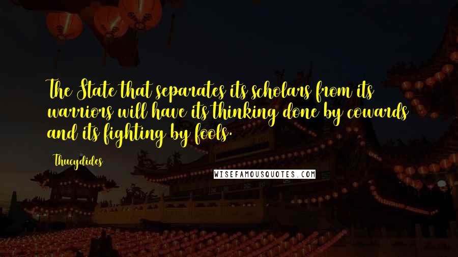 Thucydides quotes: The State that separates its scholars from its warriors will have its thinking done by cowards and its fighting by fools.