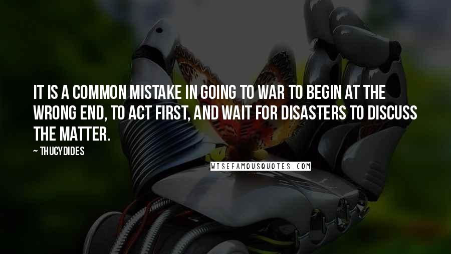 Thucydides quotes: It is a common mistake in going to war to begin at the wrong end, to act first, and wait for disasters to discuss the matter.