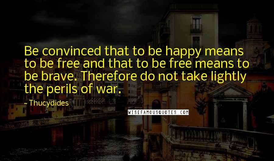 Thucydides quotes: Be convinced that to be happy means to be free and that to be free means to be brave. Therefore do not take lightly the perils of war.