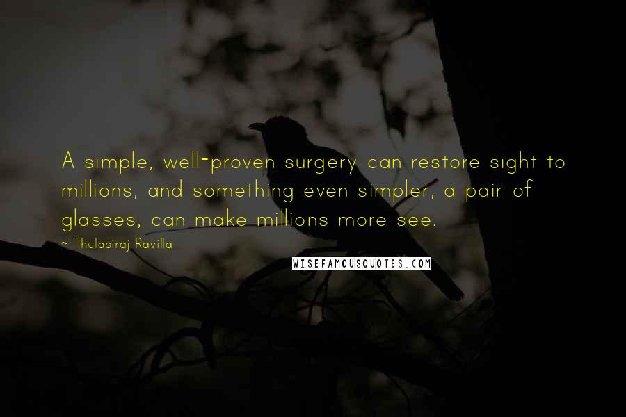Thulasiraj Ravilla quotes: A simple, well-proven surgery can restore sight to millions, and something even simpler, a pair of glasses, can make millions more see. Thulasiraj Ravilla quotes: A simple, well-proven surgery can restore sight to millions, and something even simpler, a pair of glasses, can make millions more see.
