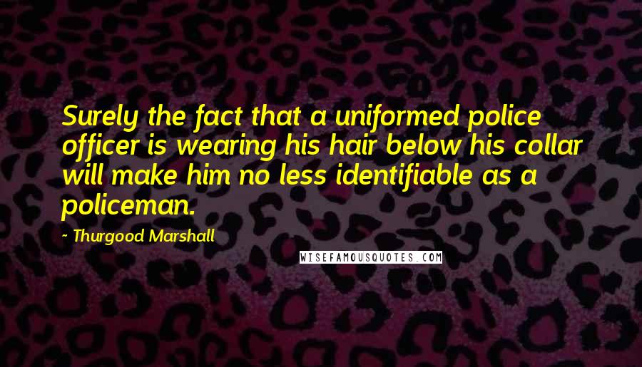 Thurgood Marshall quotes: Surely the fact that a uniformed police officer is wearing his hair below his collar will make him no less identifiable as a policeman.