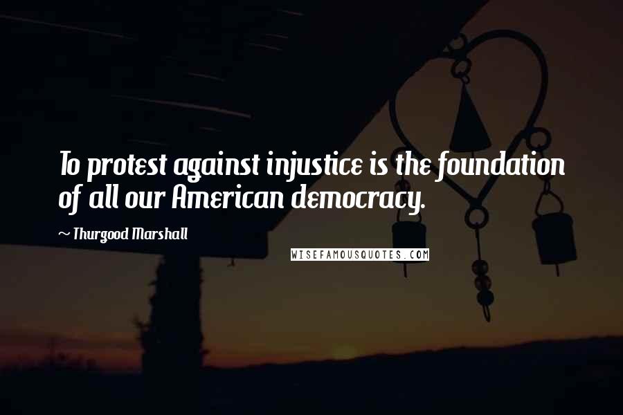 Thurgood Marshall quotes: To protest against injustice is the foundation of all our American democracy.