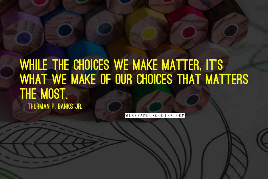 Thurman P. Banks Jr. quotes: While the choices we make matter, it's what we make of our choices that matters the most.