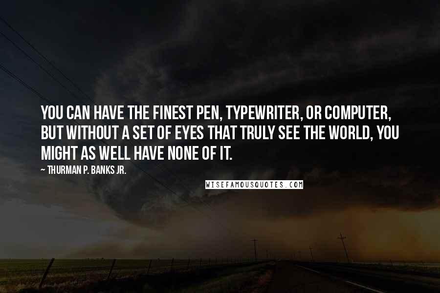 Thurman P. Banks Jr. quotes: You can have the finest pen, typewriter, or computer, but without a set of eyes that truly see the world, you might as well have none of it.