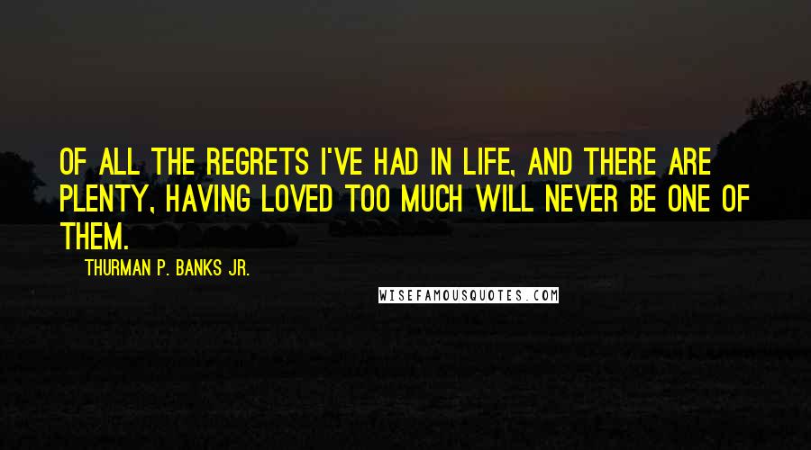 Thurman P. Banks Jr. quotes: Of all the regrets I've had in life, and there are plenty, having loved too much will never be one of them.