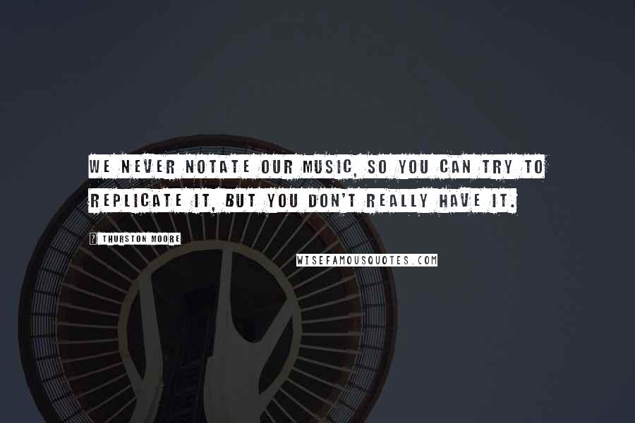 Thurston Moore quotes: We never notate our music, so you can try to replicate it, but you don't really have it.