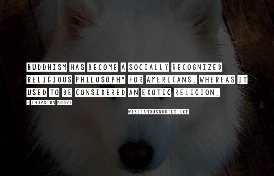 Thurston Moore quotes: Buddhism has become a socially recognized religious philosophy for Americans, whereas it used to be considered an exotic religion.