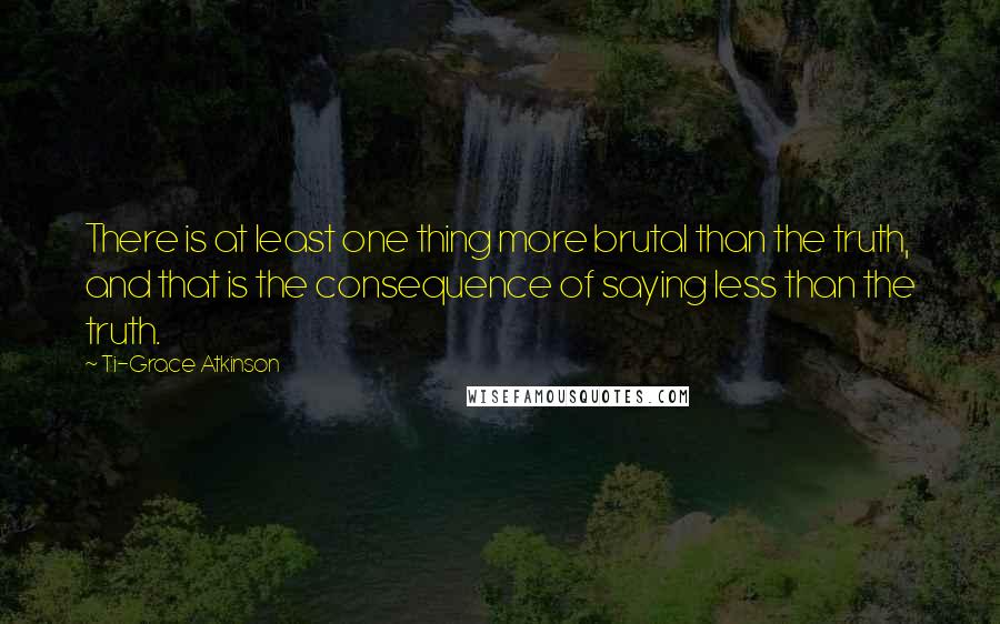 Ti-Grace Atkinson quotes: There is at least one thing more brutal than the truth, and that is the consequence of saying less than the truth. Ti-Grace Atkinson quotes: There is at least one thing more brutal than the truth, and that is the consequence of saying less than the truth.