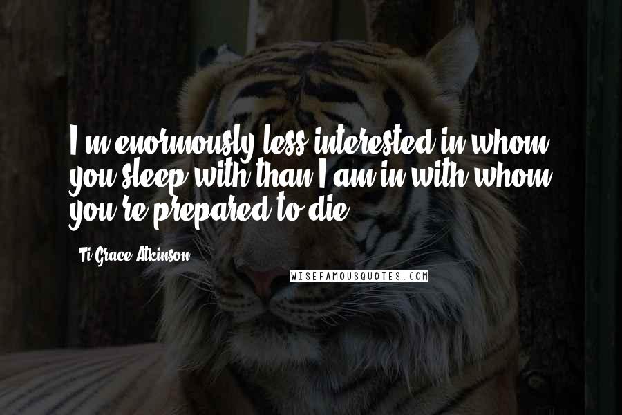 Ti-Grace Atkinson quotes: I'm enormously less interested in whom you sleep with than I am in with whom you're prepared to die. Ti-Grace Atkinson quotes: I'm enormously less interested in whom you sleep with than I am in with whom you're prepared to die.