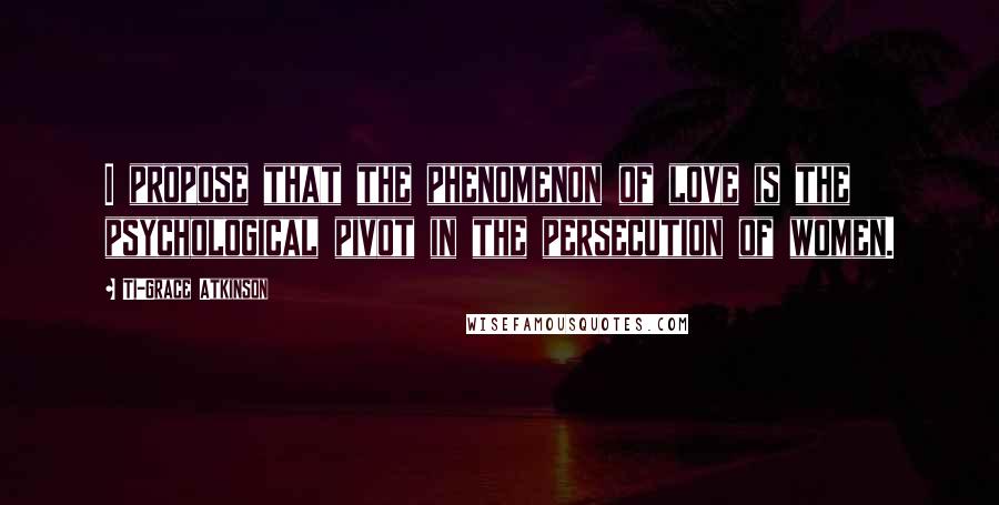 Ti-Grace Atkinson quotes: I propose that the phenomenon of love is the psychological pivot in the persecution of women.