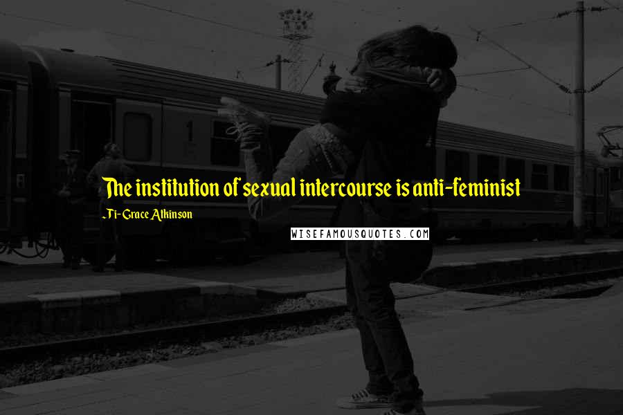 Ti-Grace Atkinson quotes: The institution of sexual intercourse is anti-feminist