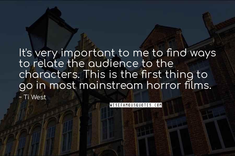 Ti West quotes: It's very important to me to find ways to relate the audience to the characters. This is the first thing to go in most mainstream horror films.