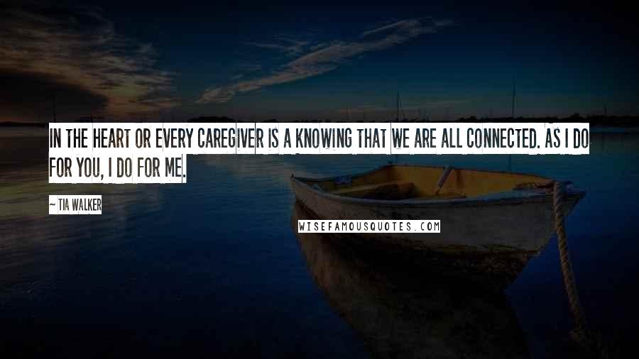 Tia Walker quotes: In the heart or every caregiver is a knowing that we are all connected. As I do for you, I do for me.