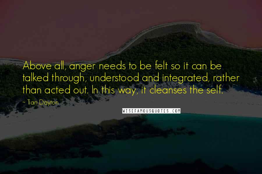 Tian Dayton quotes: Above all, anger needs to be felt so it can be talked through, understood and integrated, rather than acted out. In this way, it cleanses the self. Tian Dayton quotes: Above all, anger needs to be felt so it can be talked through, understood and integrated, rather than acted out. In this way, it cleanses the self.