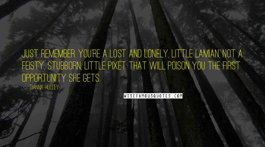 Tianna Holley quotes: Just remember. You're a lost and lonely, little Lamian, not a feisty, stubborn, little pixet that will poison you the first opportunity she gets. Tianna Holley quotes: Just remember. You're a lost and lonely, little Lamian, not a feisty, stubborn, little pixet that will poison you the first opportunity she gets.